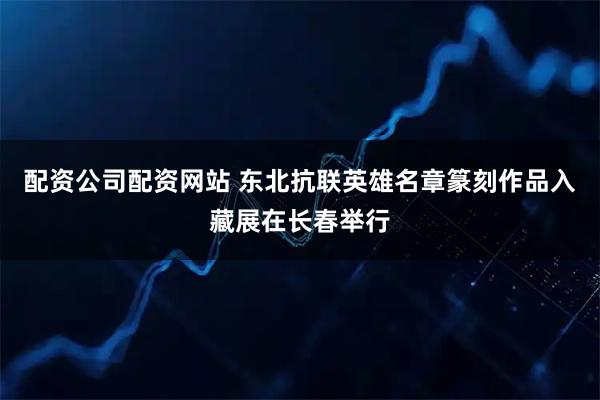 配资公司配资网站 东北抗联英雄名章篆刻作品入藏展在长春举行