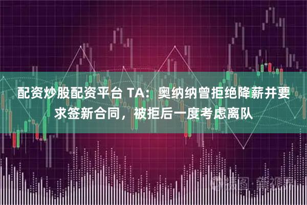 配资炒股配资平台 TA：奥纳纳曾拒绝降薪并要求签新合同，被拒后一度考虑离队
