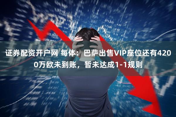 证券配资开户网 每体：巴萨出售VIP座位还有4200万欧未到账，暂未达成1-1规则