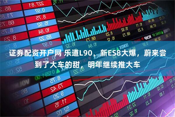 证券配资开户网 乐道L90、新ES8大爆，蔚来尝到了大车的甜，明年继续推大车