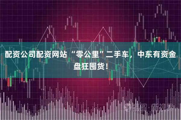 配资公司配资网站 “零公里”二手车，中东有资金盘狂囤货！