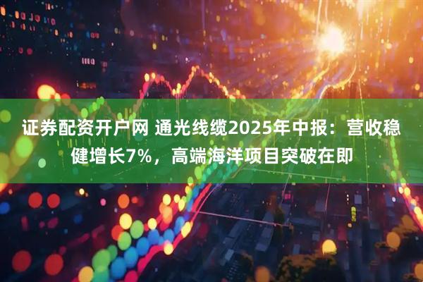 证券配资开户网 通光线缆2025年中报：营收稳健增长7%，高端海洋项目突破在即