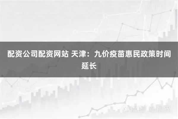 配资公司配资网站 天津：九价疫苗惠民政策时间延长