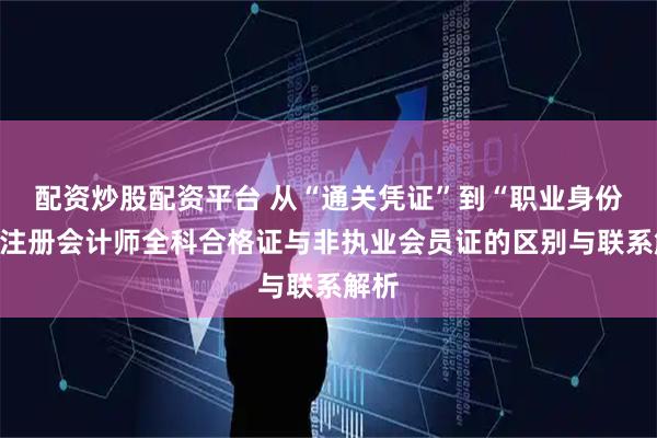 配资炒股配资平台 从“通关凭证”到“职业身份”：注册会计师全科合格证与非执业会员证的区别与联系解析