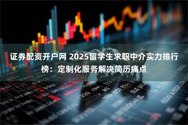 证券配资开户网 2025留学生求职中介实力排行榜：定制化服务解决简历痛点