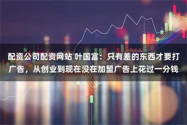 配资公司配资网站 叶国富：只有差的东西才要打广告，从创业到现在没在加盟广告上花过一分钱