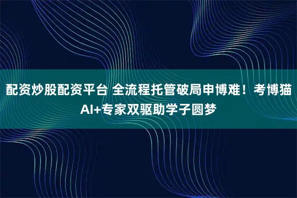 配资炒股配资平台 全流程托管破局申博难！考博猫AI+专家双驱助学子圆梦