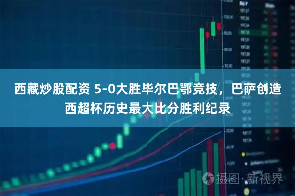 西藏炒股配资 5-0大胜毕尔巴鄂竞技，巴萨创造西超杯历史最大比分胜利纪录