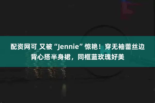配资网可 又被“Jennie”惊艳！穿无袖蕾丝边背心搭半身裙，同框蓝玫瑰好美