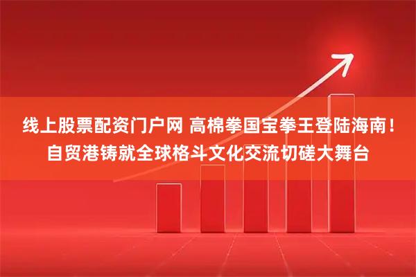 线上股票配资门户网 高棉拳国宝拳王登陆海南！自贸港铸就全球格斗文化交流切磋大舞台