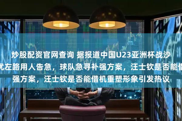 炒股配资官网查询 据报道中国U23亚洲杯战沙特队已启程，伤病困扰左路用人告急，球队急寻补强方案，汪士钦是否能借机重塑形象引发热议