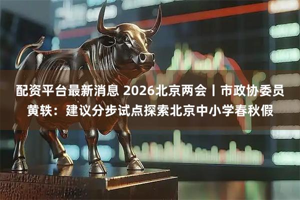 配资平台最新消息 2026北京两会丨市政协委员黄轶：建议分步试点探索北京中小学春秋假