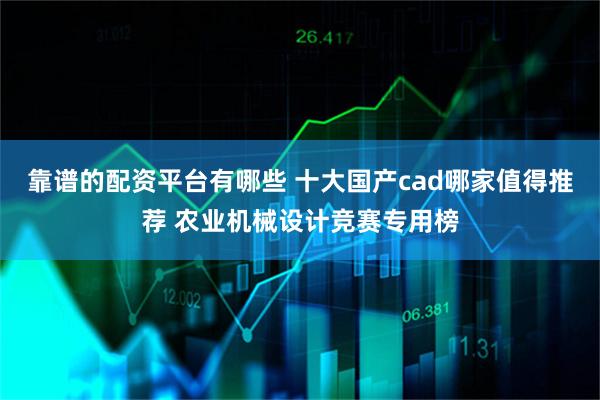 靠谱的配资平台有哪些 十大国产cad哪家值得推荐 农业机械设计竞赛专用榜