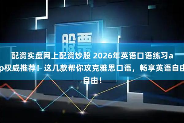配资实盘网上配资炒股 2026年英语口语练习app权威推荐！这几款帮你攻克雅思口语，畅享英语自由！