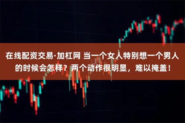 在线配资交易·加杠网 当一个女人特别想一个男人的时候会怎样？两个动作很明显，难以掩盖！