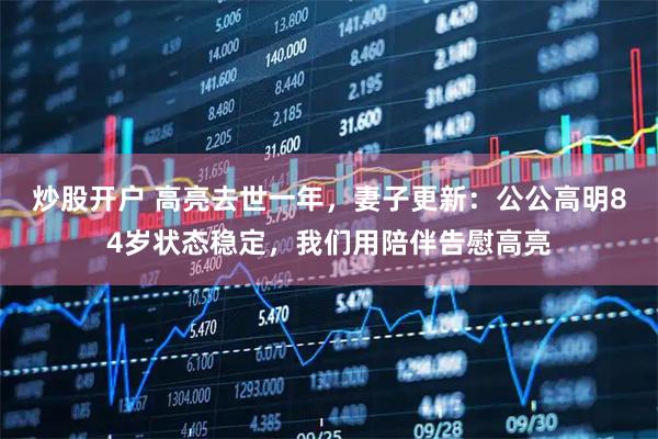 炒股开户 高亮去世一年，妻子更新：公公高明84岁状态稳定，我们用陪伴告慰高亮