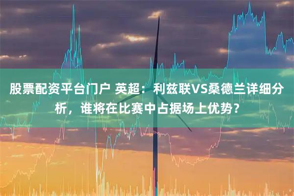 股票配资平台门户 英超：利兹联VS桑德兰详细分析，谁将在比赛中占据场上优势？