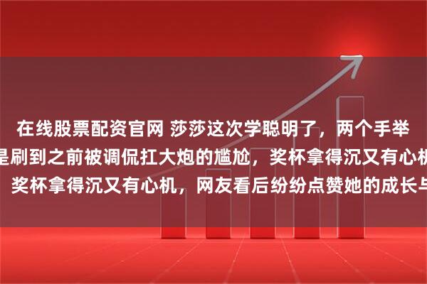 在线股票配资官网 莎莎这次学聪明了，两个手举着奖杯优雅走人，明显是刷到之前被调侃扛大炮的尴尬，奖杯拿得沉又有心机，网友看后纷纷点赞她的成长与聪慧