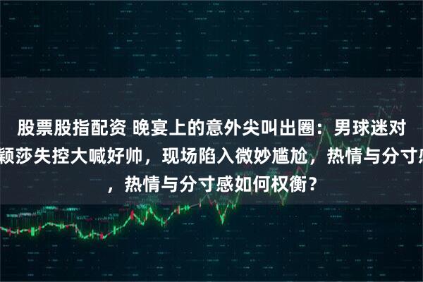 股票股指配资 晚宴上的意外尖叫出圈：男球迷对着王楚钦孙颖莎失控大喊好帅，现场陷入微妙尴尬，热情与分寸感如何权衡？