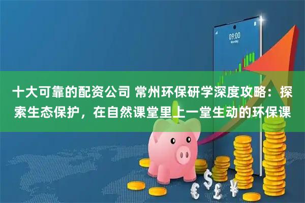 十大可靠的配资公司 常州环保研学深度攻略：探索生态保护，在自然课堂里上一堂生动的环保课