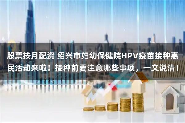 股票按月配资 绍兴市妇幼保健院HPV疫苗接种惠民活动来啦！接种前要注意哪些事项，一文说清！