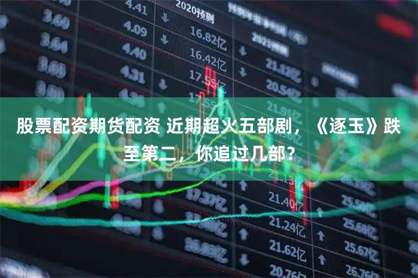 股票配资期货配资 近期超火五部剧，《逐玉》跌至第二，你追过几部？