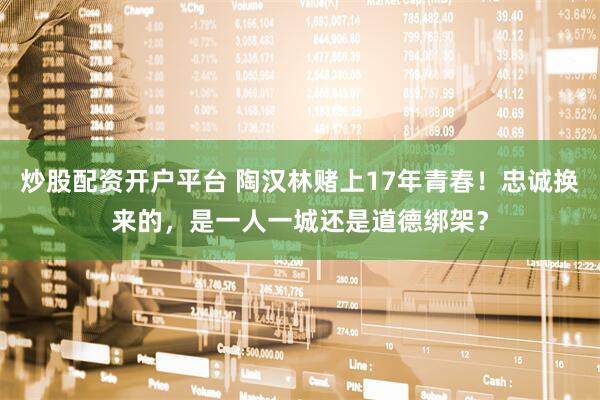 炒股配资开户平台 陶汉林赌上17年青春！忠诚换来的，是一人一城还是道德绑架？