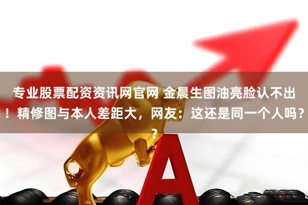 专业股票配资资讯网官网 金晨生图油亮脸认不出！精修图与本人差距大，网友：这还是同一个人吗？