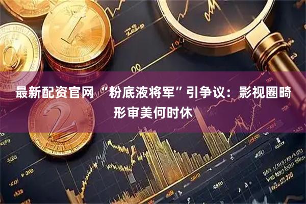 最新配资官网 “粉底液将军”引争议：影视圈畸形审美何时休