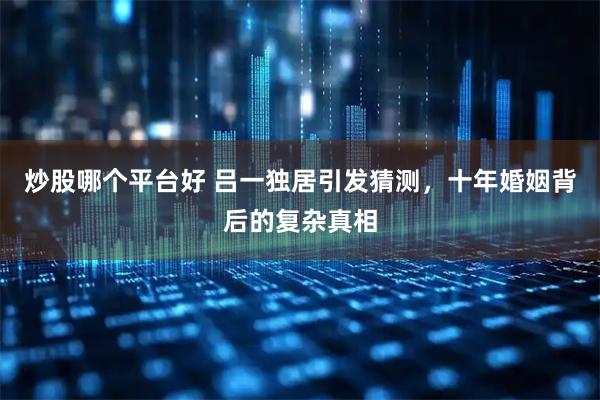 炒股哪个平台好 吕一独居引发猜测，十年婚姻背后的复杂真相