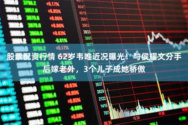 股票配资行情 62岁韦唯近况曝光！与侯耀文分手后嫁老外，3个儿子成她骄傲
