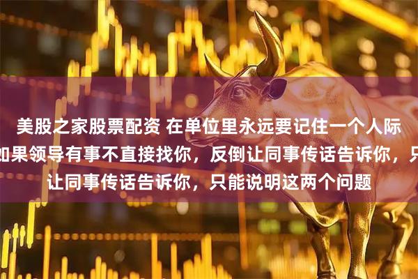 美股之家股票配资 在单位里永远要记住一个人际关系的残酷实情：如果领导有事不直接找你，反倒让同事传话告诉你，只能说明这两个问题