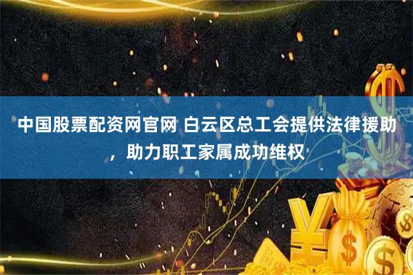 中国股票配资网官网 白云区总工会提供法律援助，助力职工家属成功维权