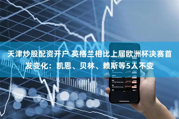 天津炒股配资开户 英格兰相比上届欧洲杯决赛首发变化：凯恩、贝林、赖斯等5人不变
