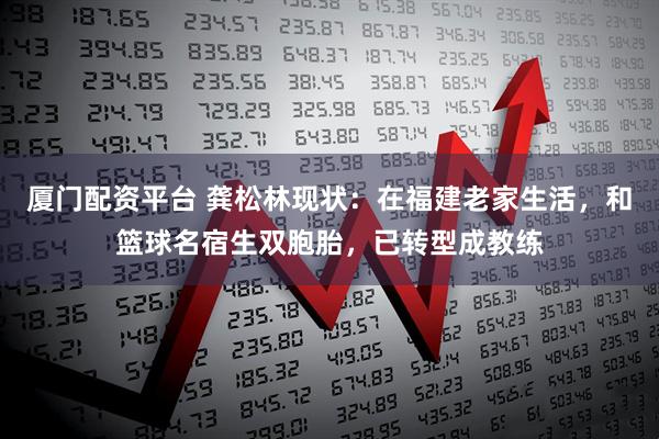 厦门配资平台 龚松林现状：在福建老家生活，和篮球名宿生双胞胎，已转型成教练