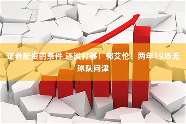 证券配资的条件 还没打够！郭艾伦！两年19场无球队问津